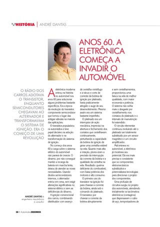 58 ‡ $XWRPRWLYHBUSINESS
HISTÓRIA | ANDRÉ DANTAS
ANOS 60. A
ELETRÔNICA
COMEÇA A
INVADIR O
AUTOMÓVEL
O RÁDIO DOS
CARROS ADOTAVA
O TRANSISTOR,
ENQUANTO
SEMICONDUTORES
CHEGAVAM AO
ALTERNADOR E
TRANSFORMAVAM
O SISTEMA DE
IGNIÇÃO. ERA O
COMEÇO DE UMA
REVOLUÇÃO
A
eletrônica moderna
entrou na história
no automóvel nos
anos 60 para solucionar
alguns problemas bastante
específicos. Era a época
da revolução do transistor,
componente semicondutor
que tomou o lugar das
antigas válvulas na maioria
das aplicações.
O transistor popularizou
os autorrádios e teve
papel decisivo na adoção
do alternador e na
transformação do sistema
de ignição.
No começo dos anos
60 a carga sobre o sistema
elétrico do automóvel
não parava de crescer. O
dínamo, por não conseguir
manter a recarga da
bateria em marcha lenta,
deixou de atender as novas
necessidades. Usando
diodos semicondutores
internos, o alternador
entrou em cena, sem exigir
alterações significativas no
sistema elétrico e sem as
deficiências do dínamo.
A ignição convencional
dos carros, combinando
distribuidor com avanço
de centelha centrífugo
e a vácuo e corte de
corrente da bobina de
ignição por platinado,
havia praticamente
atingido o auge de seu
desenvolvimento. Mesmo
assim era um sistema
bastante imperfeito.
O platinado era um
interruptor de ação
mecânica, impreciso na
abertura e fechamento dos
contatos que centelhavam
continuamente,
perturbando a capacidade
da bobina de ignição de
gerar uma centelha estável
na vela. Quanto mais alta
a rotação, piores eram a
precisão da interrupção
da corrente da bobina e a
qualidade da centelha na
vela. Resultado: queima
deficiente do combustível,
com baixa potência dos
motores e alto consumo.
O primeiro uso do
transistor na ignição foi
para chavear a corrente
da bobina, ainda sob o
comando do platinado.
O transistor, por
chavear a corrente da
bobina abruptamente
e sem centelhamentos,
proporcionou uma
faísca na vela de melhor
qualidade, com maior
economia e potência.
O sistema não sofria
mais o desgaste por
centelhamento nos
contatos do platinado e o
intervalo de manutenção
foi estendido.
O circuito elementar
continuou evoluindo até o
platinado ser totalmente
substituído por um sensor
magnético e um circuito
amplificador.
Mal entrava no
automóvel, a eletrônica
já mostrava seu
potencial. Ela era mais
precisa e consistente
que os componentes
eletromecânicos
substituídos e
potencializava tecnologias
para direcionar o projeto
dos componentes.
Uma profusão de
circuitos surgiu no projeto
dos automóveis, atendendo
inicialmente os tacômetros
eletrônicos (contagiros)
que dispensavam o cabo
de aço, temporizadores de
ANDRÉ DANTAS é
engenheiro mecatrônico
e consultor
 