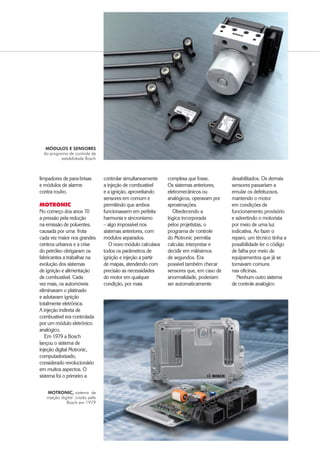 $XWRPRWLYH%86,1(66 ‡ 
limpadores de para-brisas
e módulos de alarme
contra roubo.
MOTRONIC
No começo dos anos 70
a pressão pela redução
na emissão de poluentes,
causada por uma frota
cada vez maior nos grandes
centros urbanos e a crise
do petróleo obrigaram os
fabricantes a trabalhar na
evolução dos sistemas
de ignição e alimentação
de combustível. Cada
vez mais, os automóveis
eliminavam o platinado
e adotavam ignição
totalmente eletrônica.
A injeção indireta de
combustível era controlada
por um módulo eletrônico
analógico.
Em 1979 a Bosch
lançou o sistema de
injeção digital Motronic,
computadorizado,
considerado revolucionário
em muitos aspectos. O
sistema foi o primeiro a
controlar simultaneamente
a injeção de combustível
e a ignição, aproveitando
sensores em comum e
permitindo que ambos
funcionassem em perfeita
harmonia e sincronismo
– algo impossível nos
sistemas anteriores, com
módulos separados.
O novo módulo calculava
todos os parâmetros de
ignição e injeção a partir
de mapas, atendendo com
precisão as necessidades
do motor em qualquer
condição, por mais
complexa que fosse.
Os sistemas anteriores,
eletromecânicos ou
analógicos, operavam por
aproximações.
Obedecendo a
lógica incorporada
pelos projetistas, o
programa de controle
do Motronic permitia
calcular, interpretar e
decidir em milésimos
de segundos. Era
possível também checar
sensores que, em caso de
anormalidade, poderiam
ser automaticamente
desabilitados. Os demais
sensores passariam a
emular os defeituosos,
mantendo o motor
em condições de
funcionamento provisório
e advertindo o motorista
por meio de uma luz
indicativa. Ao fazer o
reparo, um técnico tinha a
possibilidade ler o código
de falha por meio de
equipamentos que já se
tornavam comuns
nas oficinas.
Nenhum outro sistema
de controle analógico
MÓDULOS E SENSORES
do programa de controle de
estabilidade Bosch
MOTRONIC, sistema de
injeção digital criado pela
Bosch em 1979
 