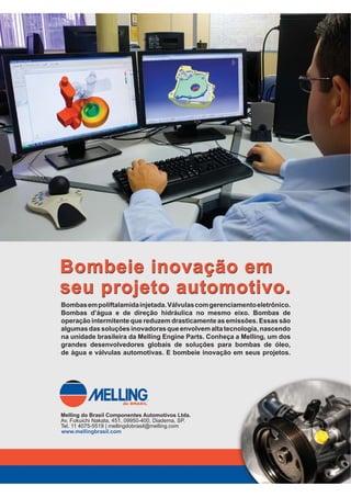 $XWRPRWLYH%86,1(66 ‡ 
atualéexpandirasoperaçõesdaMelling
no Brasil. “A empresa tem bom DNA,
como herdeira da WOP, e vive uma boa
fase com o desenvolvimento de tecno-
logias e produtos bastante modernos.
O melhor de tudo é que temos uma
equipe de engenheiros brasileiros muito
motivada” – avalia.
A aposta da empresa está no cresci-
mento do mercado e novos produtos,
entre os quais estão conceitos inovado-
res de bombas e uma válvula de con-
trole de temperatura. “A bomba, até
agora produzida em alumínio, utiliza a
poliftalamida injetada com fibra de vi-
dro, dispensa todas as usinagens e traz
uma vantagem de 5% a 10% no preço”
– esclarece Ayres Pinto de Andrade Fi-
lho, gerente de engenharia avançada.
A válvula de controle de tempera-
tura, com gerenciamento eletrônico,
promete melhor tempo de resposta no
sistema de arrefecimento e tem aplica-
ção certa em veículos flex para adequar
a temperatura de trabalho do motor à
mistura de combustível. Segundo Ayres
Filho, o dispositivo provou redução de
consumo de etanol em até 7%.
BOMBAS
Outra novidade da marca é a Twin,
resultado da combinação da bomba
de direção hidráulica com pelo menos
uma bomba d’água. A inovação, nesse
caso, é o compartilhamento do mesmo
eixo, com redução de componentes,
downsizing, menor consumo de potên-
cia e diminuição no nível de vibração.
Um terceiro lançamento é uma
bomba de água com embreagem, que
fica ‘desligada’ até que o motor atinja
a temperatura ideal de operação, ao
contrário de dispositivos que operam
ininterruptamente. “A estratégia é re-
duzir as emissões durante a fase fria”
-- explica o engenheiro, que já anotou
uma economia de combustível de
até 3% e uma expressiva redução nas
emissões: até 40% em NOx e 20% em
hidrocarbonetos. „
AYRES DE ANDRADE
FILHO, gerente de
engenharia avançada
na Melling
BOMBAS, uma das
especialidades da Melling,
ganham tecnologia local
 