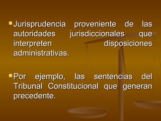  Jurisprudencia proveniente de lasJurisprudencia proveniente de las
autoridades jurisdiccionales queautoridades jurisdiccionales que
interpreten disposicionesinterpreten disposiciones
administrativas.administrativas.
 Por ejemplo, las sentencias delPor ejemplo, las sentencias del
Tribunal Constitucional que generanTribunal Constitucional que generan
precedente.precedente.
 