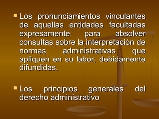  Los pronunciamientos vinculantesLos pronunciamientos vinculantes
de aquellas entidades facultadasde aquellas entidades facultadas
expresamente para absolverexpresamente para absolver
consultas sobre la interpretación deconsultas sobre la interpretación de
normas administrativas quenormas administrativas que
apliquen en su labor, debidamenteapliquen en su labor, debidamente
difundidas.difundidas.
 Los principios generales delLos principios generales del
derecho administrativoderecho administrativo
 