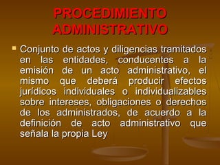 PROCEDIMIENTOPROCEDIMIENTO
ADMINISTRATIVOADMINISTRATIVO
 Conjunto de actos y diligencias tramitadosConjunto de actos y diligencias tramitados
en las entidades, conducentes a laen las entidades, conducentes a la
emisión de un acto administrativo, elemisión de un acto administrativo, el
mismo que deberá producir efectosmismo que deberá producir efectos
jurídicos individuales o individualizablesjurídicos individuales o individualizables
sobre intereses, obligaciones o derechossobre intereses, obligaciones o derechos
de los administrados, de acuerdo a lade los administrados, de acuerdo a la
definición de acto administrativo quedefinición de acto administrativo que
señala la propia Leyseñala la propia Ley
 