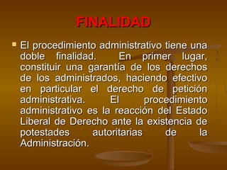 FINALIDADFINALIDAD
 El procedimiento administrativo tiene unaEl procedimiento administrativo tiene una
doble finalidad. En primer lugar,doble finalidad. En primer lugar,
constituir una garantía de los derechosconstituir una garantía de los derechos
de los administrados, haciendo efectivode los administrados, haciendo efectivo
en particular el derecho de peticiónen particular el derecho de petición
administrativa. El procedimientoadministrativa. El procedimiento
administrativo es la reacción del Estadoadministrativo es la reacción del Estado
Liberal de Derecho ante la existencia deLiberal de Derecho ante la existencia de
potestades autoritarias de lapotestades autoritarias de la
Administración.Administración.
 