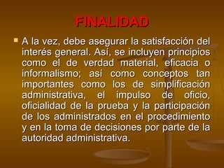FINALIDADFINALIDAD
 A la vez, debe asegurar la satisfacción delA la vez, debe asegurar la satisfacción del
interés general. Así, se incluyen principiosinterés general. Así, se incluyen principios
como el de verdad material, eficacia ocomo el de verdad material, eficacia o
informalismo; así como conceptos taninformalismo; así como conceptos tan
importantes como los de simplificaciónimportantes como los de simplificación
administrativa, el impulso de oficio,administrativa, el impulso de oficio,
oficialidad de la prueba y la participaciónoficialidad de la prueba y la participación
de los administrados en el procedimientode los administrados en el procedimiento
y en la toma de decisiones por parte de lay en la toma de decisiones por parte de la
autoridad administrativa.autoridad administrativa.
 