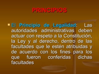 PRINCIPIOSPRINCIPIOS
 ElEl Principio de LegalidadPrincipio de Legalidad: Las: Las
autoridades administrativas debenautoridades administrativas deben
actuar con respeto a la Constitución,actuar con respeto a la Constitución,
la Ley y al derecho, dentro de lasla Ley y al derecho, dentro de las
facultades que le estén atribuidas yfacultades que le estén atribuidas y
de acuerdo con los fines para losde acuerdo con los fines para los
que fueron conferidas dichasque fueron conferidas dichas
facultadesfacultades
 