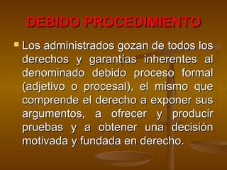 DEBIDO PROCEDIMIENTODEBIDO PROCEDIMIENTO
 Los administrados gozan de todos losLos administrados gozan de todos los
derechos y garantías inherentes alderechos y garantías inherentes al
denominado debido proceso formaldenominado debido proceso formal
(adjetivo o procesal), el mismo que(adjetivo o procesal), el mismo que
comprende el derecho a exponer suscomprende el derecho a exponer sus
argumentos, a ofrecer y producirargumentos, a ofrecer y producir
pruebas y a obtener una decisiónpruebas y a obtener una decisión
motivada y fundada en derecho.motivada y fundada en derecho.
 