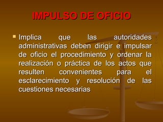 IMPULSO DE OFICIOIMPULSO DE OFICIO
 Implica que las autoridadesImplica que las autoridades
administrativas deben dirigir e impulsaradministrativas deben dirigir e impulsar
de oficio el procedimiento y ordenar lade oficio el procedimiento y ordenar la
realización o práctica de los actos querealización o práctica de los actos que
resulten convenientes para elresulten convenientes para el
esclarecimiento y resolución de lasesclarecimiento y resolución de las
cuestiones necesariascuestiones necesarias
 