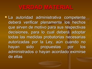 VERDAD MATERIALVERDAD MATERIAL
 La autoridad administrativa competenteLa autoridad administrativa competente
deberá verificar plenamente los hechosdeberá verificar plenamente los hechos
que sirven de motivo para sus respectivasque sirven de motivo para sus respectivas
decisiones, para lo cual deberá adoptardecisiones, para lo cual deberá adoptar
todas las medidas probatorias necesariastodas las medidas probatorias necesarias
autorizadas por la Ley, aún cuando noautorizadas por la Ley, aún cuando no
hayan sido propuestas por loshayan sido propuestas por los
administrados o hayan acordado eximirseadministrados o hayan acordado eximirse
de ellasde ellas
 