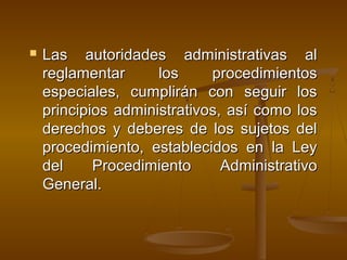  Las autoridades administrativas alLas autoridades administrativas al
reglamentar los procedimientosreglamentar los procedimientos
especiales, cumplirán con seguir losespeciales, cumplirán con seguir los
principios administrativos, así como losprincipios administrativos, así como los
derechos y deberes de los sujetos delderechos y deberes de los sujetos del
procedimiento, establecidos en la Leyprocedimiento, establecidos en la Ley
del Procedimiento Administrativodel Procedimiento Administrativo
General.General.
 