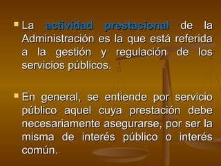  LaLa actividad prestacionalactividad prestacional de lade la
Administración es la que está referidaAdministración es la que está referida
a la gestión y regulación de losa la gestión y regulación de los
servicios públicos.servicios públicos.
 En general, se entiende por servicioEn general, se entiende por servicio
público aquel cuya prestación debepúblico aquel cuya prestación debe
necesariamente asegurarse, por ser lanecesariamente asegurarse, por ser la
misma de interés público o interésmisma de interés público o interés
común.común.
 