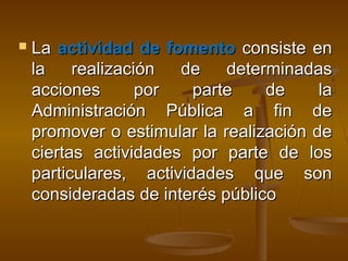  LaLa actividad de fomentoactividad de fomento consiste enconsiste en
la realización de determinadasla realización de determinadas
acciones por parte de laacciones por parte de la
Administración Pública a fin deAdministración Pública a fin de
promover o estimular la realización depromover o estimular la realización de
ciertas actividades por parte de losciertas actividades por parte de los
particulares, actividades que sonparticulares, actividades que son
consideradas de interés públicoconsideradas de interés público
 