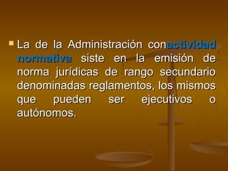  La de la Administración conLa de la Administración conactividadactividad
normativanormativa siste en la emisión desiste en la emisión de
norma jurídicas de rango secundarionorma jurídicas de rango secundario
denominadas reglamentos, los mismosdenominadas reglamentos, los mismos
que pueden ser ejecutivos oque pueden ser ejecutivos o
autónomos.autónomos.
 