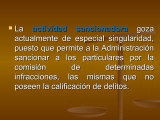  LaLa actividad sancionadoraactividad sancionadora gozagoza
actualmente de especial singularidad,actualmente de especial singularidad,
puesto que permite a la Administraciónpuesto que permite a la Administración
sancionar a los particulares por lasancionar a los particulares por la
comisión de determinadascomisión de determinadas
infracciones, las mismas que noinfracciones, las mismas que no
poseen la calificación de delitos.poseen la calificación de delitos.
 