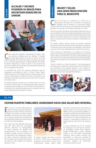 ALCALDE Y VECINOS




                                                                      CONCHALÍ
                                                                                 MUJER Y SALUD:
           PUSIERON SU BRAZO PARA
 COLINA

                                                                                 UNA GRAN PREOCUPACIÓN
           INCENTIVAR DONACIÓN DE
                                                                                 PARA EL MUNICIPIO
           SANGRE


                                                                     C
                                                                           ada 8 de marzo se conmemora la lucha por la
                                                                           participación femenina en la sociedad, su búsqueda
                                                                           de igualdad ante el hombre y su desarrollo integro
                                                                     como persona. En ese sentido, el municipio de Conchalí quiso
                                                                     agasajar a sus vecinas con variadas actividades en su día.
                                                                     Uno de los puntos principales del programa dispuesto para la
                                                                     oportunidad fue el operativo médico desplegado, que permitió
                                                                     que las asistentes a la celebración del Día Internacional de la
                                                                     Mujer, más allá del show y de los servicios dispuestos para
                                                                     ellas, se concentraran en diversos aspectos relacionados con
                                                                     su salud.
                                                                     Un equipo médico efectuó tomas de presión, difundió
                                                                     información nutricional a las asistentes. Asimismo, se abrieron
                                                                     inscripciones para toma del pap y mamografías, alternativas
                                                                     que fueron de mucha utilidad para las vecinas de la comuna.
                                                                     “Para nosotros lo importante es el progreso de nuestras


C
       on la idea de incentivar la donación de sangre como           mujeres en Conchalí, ya sea prestándole el apoyo que necesitan
       una práctica cotidiana para los chilenos, el alcalde          frente a diversas problemáticas sociales, como también lo que
       de Colina Mario Olavarría acudió al Centro de Salud           dice relación con su desarrollo personal, ofreciendo múltiples
Familiar (Cesfam) de Colina para hacer su aporte y participar        alternativas de capacitación y emprendimiento”, manifestó el
de la actividad organizada por la Municipalidad de Colina,           alcalde.
Fundación Humaniza y Coanil, jornada en que decenas de               “Todo lo anterior, se concreta gracias a una preocupación
personas colaboraron con el banco de sangre del Hospital San         constante por su salud física y mental, por ello las directrices
José, a cargo de la recepción.                                       que ejecutamos como gestión apuntan a eso, controlar e
La actividad fue parte del programa educativo que los                informar a nuestras vecinas con respecto a temas médicos de
organismos participantes, junto a Clínica Santa María,               importancia para ellas”, agregó Rubén Malvoa.
implementarán en los establecimientos educacionales de la
comuna, motivando por medio de charlas a los jóvenes a ser
donadores de sangre y que vean esta opción como una forma
de cuidar la vida.
El alcalde Olavarría sostuvo que “la mejor forma de crear
conciencia es mostrarle a la comunidad que donar sangre no
es nada extraño ni peligroso, sino más bien una acción que va
en beneficio de miles de pacientes que lo necesitan, por eso
nuestra iniciativa de fomentarla”, sostuvo.



TIL TIL

CESFAM HUERTOS FAMILIARES: AVANZANDO HACIA UNA SALUD MÁS INTEGRAL.


E
      l Servicio de Salud Metropolitano                                                  postrados; salud mental y salud dental. A
      Norte, entregó al establecimiento de                                               ello se suman otros servicios como es el
      atención primaria Huertos Familiares                                               SOME Sección de Orientación Médico y
la calidad de Centro de Salud Familiar                                                   Estadístico y OIRS Oficina de Información,
CESFAM, certificación que pone énfasis                                                   Reclamos y Sugerencias, farmacia y toma
en el enfoque preventivo y promocional                                                   de muestras, y lo más preciado entre los
del cuidado de la salud y en la anticipación                                             usuarios y comunidad en general es la
del daño de manera integral.                                                             implementación de Servicio de Urgencia
                                                                                         SUR.
Este centro de salud integral tiene para
este año 2011, entre sus principales                                                     La salud municipal de Til Til, también
desafíos: disminuir las desigualdades                                                    ha avanzado en la entrega de atención
en salud, enfrentar los desafíos del                                                     en localidades rurales como: Polpaico,
envejecimiento y de los cambios en la                                                    Rungue, Montenegro y Caleu, sectores
sociedad, proveer servicios acordes con                                                  rurales y con una débil conectividad
las experiencias de la población, mejorar                                                interlocal. Estos centros cuentan con
los logros sanitarios alcanzados hasta         El Cesfam atiende de lunes a viernes      paramédico a cargo que atienden de
ahora y lograr que el modelo de atención       de 8:00 a 17:00 horas, cubriendo los      lunes a viernes, y a ello se suman visitas
sea cada vez más integral con enfoque          programas de atención de niños; mujer;    semanales médicas, de enfermería,
familia y en red.                              cardiovascular; adulto; adulto mayor;     matrona y asistente social.
 