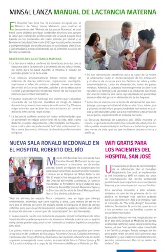 MINSAL LANZA MANUAL DE LACTANCIA MATERNA

E
      l Hospital San José fue el escenario escogido por el
      Ministro de Salud, Jaime Mañalich, para realizar el
      lanzamiento del “Manual de Lactancia Materna”, el cual
tiene como objetivo entregar contenidos técnicos que apoyen
la labor que realizan los profesionales de la Salud. La guía está
basado en los contenidos del texto editado por Unicef y el
Ministerio Salud de Chile el año 1997, que ha sido perfeccionado
y complementado por profesionales de sociedades científicas
y universidades, siendo coordinado por la comisión nacional de
lactancia materna.

BENEFICIOS DE LA LACTANCIA MATERNA
* La literatura médica confirma los beneficios de la lactancia
  exclusiva sobre la nutrición y desarrollo de los niños y niñas,
  así como para su salud durante la infancia e incluso en
  períodos posteriores de la vida.
                                                                    * Se han demostrado beneficios para la salud de la madre
* Los niños/as amamantados/as tienen menor riesgo de                  al amamantar como el distanciamiento de los embarazos
  enfermar de diarrea, infecciones respiratorias, meningitis,         y el ahorro de recursos para las familias de niños y niñas
  septicemia e infección urinaria, además tienen un mejor             amamantados/as, tanto en alimentación, como en gastos
  desarrollo de las arcos dentales, paladar y otras estructuras       médicos. Además, la lactancia materna permite un ahorro de
  faciales y presentan una incidencia menor de caries que los         recursos a la familia y a la sociedad. Los productos sustitutos
  niños/as que reciben mamadera.                                      de la leche materna son caros representando un porcentaje
                                                                      considerable del gasto en alimentación de los hogares.
* Estudios realizados en Santiago con madres que trabajaban
  separadas de sus hijos/as, muestran un riesgo de diarrea          * La lactancia materna es la forma de alimentación que con-
  durante los primeros seis meses de vida, entre 7 y 20 veces         tribuye con mayor efectividad al desarrollo físico, intelectual
  mayor entre los que recibían lactancia exclusiva, así como el       y psicosocial del niño/a proporcionándole nutrientes en cali-
  doble de infecciones respiratorias.                                 dad y cantidad adecuados para el crecimiento y desarrollo de
                                                                      sus órganos, especialmente el sistema nervioso.
* La lactancia confiere protección sobre enfermedades que
  se presentan en etapas posteriores de la vida, tales como         La Encuesta Nacional de Lactancia año 2000, muestra un
  diabetes insulino-dependiente, enfermedades cardiovascu-          menor riesgo tanto de desnutrición como de obesidad entre los
  lares, colitis ulcerosa enfermedad de Crohn, enfermedad ce-       niños y niñas amamantados/as en forma exclusiva los primeros
  líaca, asma, leucemias, linfomas, la obesidad y enfermedades      seis meses de vida, que los que recibieron lactancia mixta o
  alérgicas.                                                        artificial.



NUEVA SALA RONALD MCDONALD EN                                                         WIFI GRATIS PARA
EL HOSPITAL ROBERTO DEL RÍO                                                           LOS PACIENTES DEL
                                                                                      HOSPITAL SAN JOSÉ
                                 M
                                           ás de 200 familias han visitado la Sala
                                           Familiar Ronald McDonald, desde que



                                                                                      U
                                           comenzó a funcionar en diciembre
                                                                                             n nuevo paso en el uso de las tecnologías
                                 pasado, dando un espacio de acogida para los
                                                                                             de la información dio el Complejo
                                 padres que tienen hijos que sufren enfermedades
                                                                                             Hospitalario San José, al implementar
                                 crónicas en el Hospital de Niños Roberto del
                                                                                      la red inalámbrica WIFi en todos los pisos
                                 Río. El espacio fue inaugurado con la presencia
                                                                                      de hospitalización del recinto asistencial,
                                 del Director del recinto asistencial, Dr. Ignacio
                                                                                      posibilitando que los pacientes se conecten vía
                                 Hernández, el Presidente de la Fundación para
                                                                                      Internet y se comuniquen así con sus familias.
                                 la Infancia Ronald McDonald, Alejandro Yapur y
                                 la Directora del Servicio de Salud Metropolitano     Esta iniciativa convierte a este estable-
                                 Norte, Dra. Verónica Alcántara.                      cimiento, en uno de los primeros de la red
                                                                                      pública en entregar este servicio gratuito
“Hoy no abrimos un espacio físico cualquiera, sino un lugar que alberga
                                                                                      para sus pacientes en Chile y se enmarca bajo
sentimientos, intimidad, que tiene espíritu y alma, cuyo motivo de ser no es
                                                                                      el concepto de “Paciente Amigo”, buscando,
otro que el sentido de servir. Un espacio donde se comparte el dolor de un hijo
                                                                                      además, humanizar la atención, pues acerca
enfermo, pero que a su vez brinda calidez, compañía a padres y madres que sufren
                                                                                      a los pacientes con sus familias cuando se
la situación de tener a un ser querido hospitalizado”, destacó Hernández.
                                                                                      encuentran internados.
El nuevo espacio cuenta con comedores equipados donde los familiares de niños
                                                                                      El paciente Marcos Herrera, hospitalizado en
hospitalizados pueden prepararse sus alimentos. Además, cuenta con un amplio
                                                                                      el 6° piso de la Unidad de Medicina del centro
living donde pueden descansar o ver televisión y servicios higiénicos exclusivos
                                                                                      asistencial, calificó el nuevo servicio como muy
para ellos.
                                                                                      bueno, ya que “me permite estar conectado
Los padres, madres o tutores que pueden usar esta sala, son aquellos que tienen       a mi familia y amigos. Puedo navegar por las
a sus hijos en las Unidades de Oncología, Pacientes Críticos, Cuidados Intensivos     principales redes sociales. A las personas que
Cardiovascular, Cirugía Plástica y Quemados, pero también el beneficio se extiende    trabajamos y que estamos hospitalizados nos
a quienes provengan de zonas rurales, en especial de Batuco, Colina, Lampa y Til      permite comunicarnos. Uno no se siente tan
Til. La autorización está a cargo de las enfermeras del Hospital Roberto del Río.     aislado”, dijo.
 