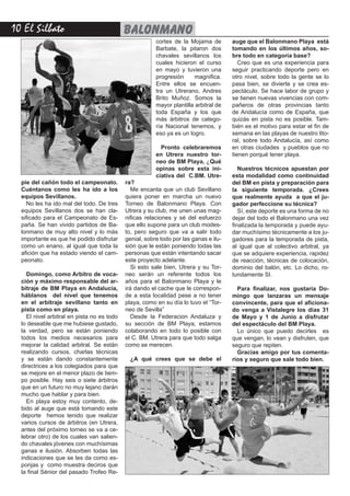 10 El Silbato balonmano
pie del cañón todo el campeonato.
Cuéntanos como les ha ido a los
equipos Sevillanos.
No les ha ido mal del todo. De tres
equipos Sevillanos dos se han cla-
sificado para el Campeonato de Es-
paña. Se han vivido partidos de Ba-
lonmano de muy alto nivel y lo más
importante es que he podido disfrutar
como un enano, al igual que toda la
afición que ha estado viendo el cam-
peonato.
Domingo, como Arbitro de voca-
ción y máximo responsable del ar-
bitraje de BM Playa en Andalucía,
háblanos del nivel que tenemos
en el arbitraje sevillano tanto en
pista como en playa.
El nivel arbitral en pista no es todo
lo deseable que me hubiese gustado,
la verdad, pero se están poniendo
todos los medios necesarios para
mejorar la calidad arbitral. Se están
realizando cursos, charlas técnicas
y se están dando constantemente
directrices a los colegiados para que
se mejore en el menor plazo de tiem-
po posible. Hay seis o siete árbitros
que en un futuro no muy lejano darán
mucho que hablar y para bien.
En playa estoy muy contento, de-
bido al auge que está tomando este
deporte hemos tenido que realizar
varios cursos de árbitros (en Utrera,
antes del próximo torneo se va a ce-
lebrar otro) de los cuales van salien-
do chavales jóvenes con muchísimas
ganas e ilusión. Absorben todas las
indicaciones que se les da como es-
ponjas y como muestra deciros que
la final Sénior del pasado Trofeo Re-
ra?
Me encanta que un club Sevillano
quiera poner en marcha un nuevo
Torneo de Balonmano Playa. Con
Utrera y su club, me unen unas mag-
nificas relaciones y sé del esfuerzo
que ello supone para un club modes-
to, pero seguro que va a salir todo
genial, sobre todo por las ganas e ilu-
sión que le están poniendo todas las
personas que están intentando sacar
este proyecto adelante.
Si esto sale bien, Utrera y su Tor-
neo serán un referente todos los
años para el Balonmano Playa y le
irá dando el cache que le correspon-
de a esta localidad pese a no tener
playa, como en su día lo tuvo el “Tor-
neo de Sevilla”
Desde la Federacion Andaluza y
su sección de BM Playa, estamos
colaborando en todo lo posible con
el C. BM. Utrera para que todo salga
como se merecen.
¿A qué crees que se debe el
auge que el Balonmano Playa está
tomando en los últimos años, so-
bre todo en categoría base?
Creo que es una experiencia para
seguir practicando deporte pero en
otro nivel, sobre todo la gente se lo
pasa bien, se divierte y se crea es-
pectáculo. Se hace labor de grupo y
se tienen nuevas vivencias con com-
pañeros de otras provincias tanto
de Andalucía como de España, que
quizás en pista no es posible. Tam-
bién es el motivo para estar el fin de
semana en las playas de nuestro lito-
ral, sobre todo Andalucía, así como
en otras ciudades y pueblos que no
tienen porqué tener playa.
Nuestros técnicos apuestan por
esta modalidad como continuidad
del BM en pista y preparación para
la siguiente temporada. ¿Crees
que realmente ayuda a que el ju-
gador perfeccione su técnica?
Sí, este deporte es una forma de no
dejar del todo el Balonmano una vez
finalizada la temporada y puede ayu-
dar muchísimo técnicamente a los ju-
gadores para la temporada de pista,
al igual que al colectivo arbitral, ya
que se adquiere experiencia, rapidez
de reacción, técnicas de colocación,
dominio del balón, etc. Lo dicho, ro-
tundamente SI.
Para finalizar, nos gustaría Do-
mingo que lanzaras un mensaje
convincente, para que el aficiona-
do venga a Vistalegre los dias 31
de Mayo y 1 de Junio a disfrutar
del espectáculo del BM Playa.
Lo único que puedo decirles es
que vengan, lo vean y disfruten, que
seguro que repiten.
Gracias amigo por tus comenta-
rios y seguro que sale todo bien.
cortes de la Mojama de
Barbate, la pitaron dos
chavales sevillanos los
cuales hicieron el curso
en mayo y tuvieron una
progresión magnifica.
Entre ellos se encuen-
tra un Utrerano, Andres
Brito Muñoz. Somos la
mayor plantilla arbitral de
toda España y los que
más árbitros de catego-
ría Nacional tenemos, y
eso ya es un logro.
Pronto celebraremos
en Utrera nuestro tor-
neo de BM Playa, ¿Qué
opinas sobre esta ini-
ciativa del C.BM. Utre-
 