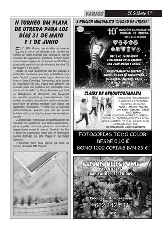 El Silbato 11varios
CAÑÓN DE ESPUMA
PARA FIESTAS,
CUMPLEAÑOS, DESPEDIDAS...
Precios sin Competencia
(JESÚS)
662 142 511
FOTOCOPIAS TODO COLOR
DESDE 0,10 €
BONO 1000 COPIAS B/N 29 €
II TORNEO BM PLAYA
DE UTRERA PARA LOS
DÍAS 31 DE MAYO
Y 1 DE JUNIO
EL C. BM. Utrera, en su afán de mejorar
día a día y de ofrecer a la ciudad de
Utrera un gran evento que atraiga al mayor
número de seguidores posibles, decidió hace
unos meses organizar un torneo de BM Playa
puntuable para el circuito Andaluz los dias 31
de Mayo y 1 de Junio.
Desde el Club queremos dar las gracias a
todas las personas que han posibilitado que
esta “locura” pueda tener lugar. Antonio de
Haro y Jose Domingo Fernandez, que desde
la Federacion de BM Playa nos abrieron las
puertas para que pudiera ser puntuable para
el circuito Andaluz, a Paqui Fuentes y a toda
su Delegacion de Deportes, que creyendo
en nuestro proyecto y asesorándonos, han
puesto a nuestra disposición todo lo necesario
para que se pueda realizar con todas las
garantías necesarias. Y como no, a nuestros
patrocinadores, puesto que sin su ayuda
hubiera sido una utopía pensar en semejante
torneo.
Cuatro pistas en las que los participantes no
cesarán de regalarnos sus saltos acrobáticos,
giros y goles, muchos goles en un continuo
espectáculo sobre la arena. Servicio de Bar
y zona de acampada hará que el aficionado
pueda disfrutar del BM Playa en su mejor
esencia.
¡¡Podemos decir que Utrera ya tiene su
torneo oficial de BM Playa!!
CLASES DE GERONTOGIMNASIA
EDUCACIÓN FÍSICA DIRIGIDA
A JÓVENES Y A PERSONAS
MAYORES DE 35 AÑOS
YOGA - TAHI-CHI - PILATES
CHI-KUNG - AEROBIC - SALSA
RISOTERAPIA
LUGAR: COLEGIO ALVAREZ QUINTERO
PEBELLÓN: ENTRADA POR C/ LA ROSA
HORA: MARTES: 20:00 H. JUEVES: 19:00
MENSUALIDAD: 10 €
INFORMACIÓN: JAIRO 649022972
X EDICIÓN MUNDIALITO “CIUDAD DE UTRERA”
Del 9 al 14 de Junio
a celebrar en el Estadio
San Juan Bosco y anexo.
Participaran 76 equipos
entre los que se encuentran:
Villarreal, Almería, Betis,
Sevilla, Recre, etc...
 