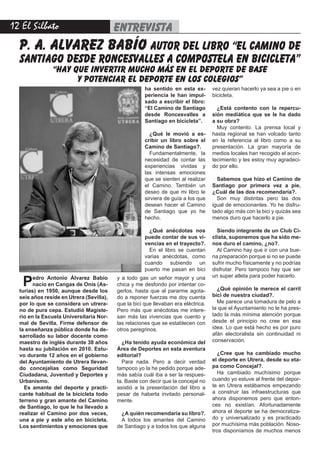 12 El Silbato entrevista
p. a. alvarez babío autor del libro “el camino de
santiago desde roncesvalles a compostela en bicicleta”
“hay que invertir mucho más en el deporte de base
y potenciar el deporte en los colegios”
Pedro Antonio Álvarez Babío
nacío en Cangas de Onís (As-
turias) en 1950, aunque desde los
seis años reside en Utrera (Sevilla),
por lo que se considera un utrera-
no de pura cepa. Estudió Magiste-
rio en la Escuela Universitaria Nor-
mal de Sevilla. Firme defensor de
la enseñanza pública donde ha de-
sarrollado su labor docente como
maestro de inglés durante 38 años
hasta su jubilación en 2010. Estu-
vo durante 12 años en el gobierno
del Ayuntamiento de Utrera llevan-
do concejalías como Seguridad
Ciudadana, Juventud y Deportes y
Urbanismo.
Es amante del deporte y practi-
cante habitual de la bicicleta todo
terreno y gran amante del Camino
de Santiago, lo que le ha llevado a
realizar el Camino por dos veces,
una a pie y este año en bicicleta.
Los sentimientos y emociones que
y a todo gas un señor mayor y una
chica y me desfondo por intentar co-
gerlos, hasta que al pararme agota-
do a reponer fuerzas me doy cuenta
que la bici que llevaban era eléctrica.
Pero más que anécdotas me intere-
san más las vivencias que cuento y
las relaciones que se establecen con
otros peregrinos.
¿Ha tenido ayuda económica del
Área de Deportes en esta aventura
editorial?
Para nada. Pero a decir verdad
tampoco yo la he pedido porque ade-
más sabía cuál iba a ser la respues-
ta. Baste con decir que la concejal no
asistió a la presentación del libro a
pesar de haberla invitado personal-
mente.
¿A quién recomendaría su libro?.
A todos los amantes del Camino
de Santiago y a todos los que alguna
vez quieran hacerlo ya sea a pie o en
bicicleta.
¿Está contento con la repercu-
sión mediática que se le ha dado
a su obra?
Muy contento. La prensa local y
hasta regional se han volcado tanto
en la referencia al libro como a su
presentación. La gran mayoría de
medios locales han recogido el acon-
tecimiento y les estoy muy agradeci-
do por ello.
Sabemos que hizo el Camino de
Santiago por primera vez a pie,
¿Cuál de las dos recomendaría?.
Son muy distintas pero las dos
igual de emocionantes. Yo he disfru-
tado algo más con la bici y quizás sea
menos duro que hacerlo a pie.
Siendo integrante de un Club Ci-
clista, suponemos que ha sido me-
nos duro el camino, ¿no?.
Al Camino hay que ir con una bue-
na preparación porque si no se puede
sufrir mucho físicamente y no podrías
disfrutar. Pero tampoco hay que ser
un super atleta para poder hacerlo.
¿Qué opinión le merece el carril
bici de nuestra ciudad?.
Me parece una tomadura de pelo a
la que el Ayuntamiento no le ha pres-
tado la más mínima atención porque
desde el principio no cree en esa
idea. Lo que está hecho es por puro
afán electoralista sin continuidad ni
conservación.
¿Cree que ha cambiado mucho
el deporte en Utrera, desde su eta-
pa como Concejal?.
Ha cambiado muchísimo porque
cuando yo estuve al frente del depor-
te en Utrera estábamos empezando
a construir las infraestructuras que
ahora disponemos pero que enton-
ces no existían. Afortunadamente
ahora el deporte se ha democratiza-
do y universalizado y es practicado
por muchísima más población. Noso-
tros disponíamos de muchos menos
ha sentido en esta ex-
periencia le han impul-
sado a escribir el libro:
“El Camino de Santiago
desde Roncesvalles a
Santiago en bicicleta”.
¿Qué le movió a es-
cribir un libro sobre el
Camino de Santiago?.
Fundamentalmente, la
necesidad de contar las
experiencias vividas y
las intensas emociones
que se sienten al realizar
el Camino. También un
deseo de que mi libro le
sirviera de guía a los que
desean hacer el Camino
de Santiago que yo he
hecho.
¿Qué anécdotas nos
puede contar de sus vi-
vencias en el trayecto?.
En el libro se cuentan
varias anécdotas, como
cuando subiendo un
puerto me pasan en bici
 