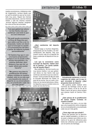 El Silbato 13
medios económicos y tirábamos más
de imaginación, aunque desde que
yo salí la verdad es que se ha inven-
tado muy poco. Siguen las mismas
escuelas deportivas, casi los mismos
clubes y casi los mismos eventos
,aunque algunos intentan cargárse-
los como el día de la bicicleta.
¿Qué cambiarías del deporte
actual?.
Desde luego a muchos dirigentes,
empezando por los locales y la mer-
cantilización del deporte. Hay que
invertir mucho más en el deporte de
base y potenciar el deporte en los co-
legios.
Los que le conocieron como
Concejal de Deporte, hablan bien
de su gestión, ¿se siente satisfe-
cho de aquella etapa?.
Muy satisfecho. Se hizo mucho con
muy pocos medios. Los que gobier-
nan ahora no han hecho más que
continuar casi todo lo que se creó en-
tonces. Como prueba de ello ahí está
la Escuela Municipal de Fútbol, la
joya de la corona, que yo creé y con-
tinúa con la misma estructura y direc-
tor deportivo que yo nombré como no
podía ser de otra forma.
Actualmente pertenece a la A.C.
Legiones de Leptis, por lo que si-
gue vinculado al deporte, ¿Qué
proyectos tiene de futuro?.
Me gustaría poder realizar otros
Caminos de Santiago como el que
pasa por Utrera, el de la Vía de la
Plata y servir de guía a otros amigos
que quieran hacer el Camino Fran-
cés.
¿Qué piensa de la proliferación
de tantos Clubes Ciclistas en
nuestra ciudad?
Me parece muy bien y no es más
que una muestra de cómo el deporte
se va universalizando y es practicado
cada vez por más gente.
¿Tiene algo más que añadir?.
Daros las gracias por la atención
que le habéis prestado a mi libro y a
su autor y desear que el libro se con-
vierta en la guía de referencia para
todos los utreranos que quieran ha-
cer el Camino de Santiago.
“Los que gobiernan ahora
no han hecho más que
continuar casi todo lo que
se creó entonces”
“No pedí ayuda económica
al Área de Deportes por-
que sabía cual iba a ser la
respuesta, baste con decir
que la Concejal no asistió
a la presentación del libro
a pesar de haberla invitado
personalmente”
“Al Camino hay que ir con
una buena preparación
porque si no se puede sufrir
mucho fisicamente y no
podrías disfrutar, pero
tampoco hay que ser un
super atleta para poder
hacerlo”
“Me parece muy bien la
proliferación de tantos
clubes ciclistas en nuestra
ciudad, esto no es más que
una muestra de como el
deporte se va universalizan-
do y es practicado cada vez
por más gente”
entrevista
 