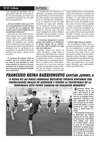 18 El Silbato fútbol
más cantidad de futbolistas tiene en
esos clubes. Además, se dan una se-
rie de circunstancias que hacen que
la preferente sevillana sea una cate-
goría complicadísima.
¿En qué medida crees que moti-
va a tus jugadores el hecho de que
la mayoría de los jugadores del
primer equipo hayan salido de sus
escalafones inferiores?
Está claro que ese cambio es bas-
tante positivo para el club. Antigua-
mente sabías que cuando llegabas
a tercer año de juvenil las probabi-
lidades de quedarte eran escasas
porque mirabas al primer equipo y no
veías apenas gente de generaciones
anteriores Eso ha cambiado en la
actualidad y ha contribuido de forma
positiva en la ilusión y ganas de los
chavales.
Tú conoces de primera mano la
cantera del C.D. Utrera, pues no
en vano te has formado en ella.
¿Qué opinión te merece el funcio-
namiento de la misma y qué medi-
das crees que se deberían adoptar
para mejorarlo?
La cantera del C.D. Utrera es, con
diferencia, una de las mas laureadas
de toda Andalucía. Como bien has di-
cho, tiene equipo en su máxima cate-
goría en casi todos los escalafones,
y eso es síntoma de que se están
haciendo las cosas bien. Además,
con la medida de formar el primer
equipo con gente principalmente del
pueblo ha sido otro paso más para
seguir trabajando la cantera. Mejorar
se puede mejorar siempre y la clave
para eso es no dejar de trabajar.
Tu hermano dirigiendo el primer
equipo del pueblo y tu dirigiendo
el primer equipo de su cantera,
¿eso hace que tu familia se haga
aún más futbolera?
Nosotros somos una familia de
cuatro hermanos o mejor dicho 5
apasionados del futbol más mi madre
que es la pobre que lleva aguantando
la pelota toda la vida. La verdad es
que este hecho ha conseguido devol-
ver a mi padre al San Juan Bosco,
bien sea a ver a uno u otro y eso que
mi padre ha sido toda la vida un hom-
bre que ha luchado muchísimo por
la cantera de Utrera, la cual le debe
mucho. Aparte de eso, mis hermanos
junto a mis sobrinos no se pierden un
partido y son nuestros primeros afi-
cionados y la que sufre esa pasión
es mi madre. No hay día que no me
llame tal y como ha acabado el par-
tido para ver como hemos quedado
y darme la primera enhorabuena o
el primer ánimo para la siguiente se-
mana. La verdad es que tengo una
gran suerte de tener ese apoyo diario
de toda mi familia, así como de los
amigos que continuamente y a diario
siguen al equipo.
¿Tienes algo mas que añadir?
No me gustaría terminar esta en-
trevista sin agradecer a los que cada
día me acompañan en cada entre-
namiento y se quitan diez horas a
la semana de su casa y de su vida
para estar a mi lado, como son Marin,
Valverde, Jaime, Gonzalo y Joselito.
Sé perfectamente que ellos serán tan
culpables como yo de los éxitos o fra-
casos que cosechemos. No tendría
papel suficiente para agradecerles
todo lo que ellos hacen.
francisco reina barrionuevo capitán juvenil a
“a pesar de las pocas jornadas restantes todavía contamos con
posibilidades reales de ascender y viendo la trayectoria de la
temporada esto puede cambiar en cualquier momento”
Francisco Reina Ba-
rrionuevo es el ca-
pitán del Juvenil A del
C.D. Utrera. Como futbo-
lista es un jugador físico,
aguerrido, luchador, con
una capacidad de sacri-
ficio propia de un profe-
sional del fútbol; y como
persona es sano, respe-
tuoso y, sobre todo, hu-
milde.
Procedente de la Escue-
la Municipal de Fútbol,
ingresó en el C.D. Utrera
la temporada 2007-2008.
Tras militar dos años
en el Real Betis, volvió
al club en la temporada
2010-2011, y desde enton-
ces ha jugado en el Cade-
te A, en los dos juveniles,
en el Sénior B, e incluso
en el primer equipo, en el
 