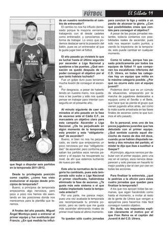 El Silbato 19
que llegó a disputar seis partidos
en la temporada 2011-2012.
Desde tu privilegiada posición
como capitán, ¿cómo has visto
evolucionar al equipo desde prin-
cipios de temporada?
Bueno, a principios de temporada
empezamos algo nerviosos, pero
poco a poco nos hemos ido asen-
tando en las posiciones donde nos
merecemos para la plantilla que te-
nemos.
A finales del año pasado, Miguel
Ángel Montoya pasó a entrenar al
primer equipo y fue sustituido por
Francis. ¿En qué medida ha influi-
do en vuestro rendimiento el cam-
bio de entrenador?
El cambio no nos ha influido dema-
siado porque la mayoría veníamos
trabajando con él desde cadetes
como entrenador, y conocíamos su
forma de trabajar. Lo único que po-
demos destacar sería la posesión del
balón, pues es un entrenador al que
le gusta jugar bien al fútbol.
El año pasado ya vivisteis lo que
es luchar hasta el último segundo
por ascender a Liga Nacional y
quedaros a las puertas. ¿Qué sen-
sación os quedó después de no
poder conseguir el objetivo por el
que tanto habíais luchado?
Fue un golpe duro pues teníamos
mucha ilusión de conseguir el ascen-
so.
Por desgracia, a pesar de haberlo
tenido en nuestra mano, nos queda-
mos a las puertas y sólo nos quedó
pensar en trabajar para intentar con-
seguirlo en el presente año.
Al minuto siguiente de caer eli-
minados el año pasado en la fase
de ascenso ante el Cádiz C.F., os
marcasteis un objetivo claro para
esta campaña: Ascender a Liga
Nacional. ¿Os ha perjudicado en
algún momento de la temporada
esta presión y esta “obligatorie-
dad” de ascender?
Bueno, si bien no nos ha perjudi-
cado, es cierto que empezamos un
poco nerviosos por esa “obligatorie-
dad ” de ascender, pero conforme pa-
saban los partidos esos nervios pa-
saron y el equipo ha recuperado su
nivel, de ahí que estemos luchando
de nuevo por ello.
Este año la normativa de la cate-
goría ha cambiado, pues esta tem-
porada sólo sube a Liga Nacional
el primer clasificado, habiéndose
eliminado la fase de ascenso. ¿Te
gusta más este sistema o el que
estaba implantado hasta la tempo-
rada anterior?
Por una parte, me parece mejor,
pues una vez acabada la temporada
ves recompensada tu primera po-
sición, pero es cierto que me gusta
más ascender eliminando rivales de
primer nivel hasta el ultimo momento.
Ya quedan sólo cuatro jornadas
para concluir la liga y estáis a un
pasito de alcanzar la gloria. ¿Con
qué posibilidades crees que con-
táis para conseguir el objetivo?
A pesar de las pocas jornadas res-
tantes, todavía contamos con posi-
bilidades reales de ascender, pues
solo nos separan cuatro puntos, y
viendo la trayectoria de la tempora-
da, esto puede cambiar en cualquier
momento.
Como tú sabes, porque has pa-
sado prácticamente por todos los
equipos de fútbol 11 que compo-
nen los escalafones inferiores del
C.D. Utrera, en todas las catego-
rías hay un equipo que milita en
la máxima categoría posible. ¿Por
qué no ocurre esto con el equipo
juvenil?
Podemos decir que es un cúmulo
de situaciones, empezando por la
marcha de jugadores destacados a
equipos como el Sevilla o el Betis,
que hace que se pierda el grupo que
vienen jugando años atrás, así como
la mala suerte arrastrada en las fases
finales de ascenso como la que tuvi-
mos el año pasado.
En lo personal, eres uno de los
pocos jugadores juveniles que has
debutado con el primer equipo.
¿Qué sentiste cuando aquel die-
ciocho de marzo de dos mil doce,
cuando ya se habían disputado se-
tenta y dos minutos del partido, el
míster te dijo que ibas a sustituir a
Gaspar?
Al principio, algunos nervios por de-
butar con el primer equipo, pero una
vez en el campo, esos nervios desa-
parecen y solo piensas en hacerlo lo
mejor posible y dar el cien por cien en
todas las acciones.
Para finalizar la entrevista, ¿qué
le pedirías a la afición para estas
cuatro jornadas que quedan para
finalizar la temporada?
A los que nos apoyan todas las se-
manas, que sigan haciéndolo como
hasta el momento, e invitar al resto
de la gente de Utrera que vengan a
apoyarnos para hacernos más fácil
conseguir nuestro objetivo.
Sin duda, sus respuestas expli-
can claramente el motivo por el
que Fran Reina es el capitán del
Juvenil A del C.D. Utrera.
fútbol
 