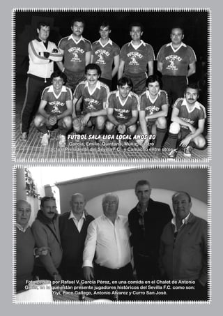El Silbato 23
fútbol sala liga local años 80
García, Emilio, Quintana, Muñiz, Castro
(actual Presidente del Sevilla F.C) y Camacho entre otros.
Foto cedida por Rafael V. García Pérez, en una comida en el Chalet de Antonio
Ginés, en la que están presente jugadores históricos del Sevilla F.C. como son:
Yiyi, Paco Gallego, Antonio Alvarez y Curro San José.
 
