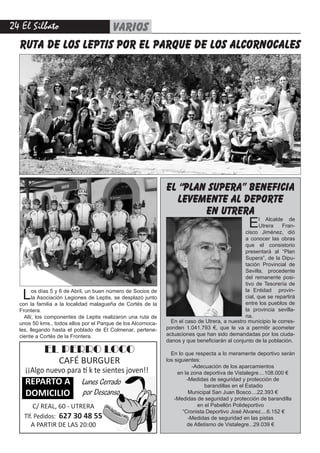 24 El Silbato VARIOS
ruta de los leptis por el parque de los alcornocales
EL PERRO LOCO
CAFÉ BURGUER
¡¡Algo nuevo para tí k te sientes joven!!
REPARTO A
DOMICILIO
C/ REAL, 60 - UTRERA
Tlf. Pedidos: 627 30 48 55
A PARTIR DE LAS 20:00
Lunes Cerrado
por Descanso
Los días 5 y 6 de Abril, un buen número de Socios de
la Asociación Legiones de Leptis, se desplazó junto
con la familia a la localidad malagueña de Cortés de la
Frontera.
Allí, los componentes de Leptis realizaron una ruta de
unos 50 kms., todos ellos por el Parque de los Alcornoca-
les, llegando hasta el poblado de El Colmenar, pertene-
ciente a Cortés de la Frontera.
En el caso de Utrera, a nuestro municipio le corres-
ponden 1.041.793 €, que le va a permitir acometer
actuaciones que han sido demandadas por los ciuda-
danos y que beneficiarán al conjunto de la población.
En lo que respecta a lo meramente deportivo serán
los siguientes:
-Adecuación de los aparcamientos
en la zona deportiva de Vistalegre....108.000 €
-Medidas de seguridad y protección de
barandillas en el Estadio
Municipal San Juan Bosco....22.393 €
-Medidas de seguridad y protección de barandilla
en el Pabellón Polideportivo
“Cronista Deportivo José Alvarez....6.152 €
-Medidas de seguridad en las pistas
de Atletismo de Vistalegre...29.039 €
El Alcalde de
Utrera Fran-
cisco Jiménez, dió
a conocer las obras
que el consistorio
presentará al “Plan
Supera”, de la Dipu-
tación Provincial de
Sevilla, procedente
del remanente posi-
tivo de Tesorería de
la Entidad provin-
cial, que se repartirá
entre los pueblos de
la provincia sevilla-
na.
el “plan supera” beneficia
levemente al deporte
en utrera
 