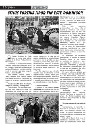 6 El Silbato ATLETISMO
citius fortius ¡¡por fin este domingo!!
El Equipo Directivo de Triple
Crono, se reune para ultimar
detalles de la Citius Fortius Runner
Utrera 2014.
El domingo 27, tras la resaca de la
Semana Santa, nos volvemos a reunir
en Vistalegre, junto a la explanada del
Antiguo Matadero o comúnmente lla-
mada la carretera cortada. Llega la
tercera edición de CFR.
Julio Albarrán, Vicente Cotrino y
Jesús Delgado nos cuentan desde
una pila de neumáticos los últimos re-
toques de la carrera mas divertida del
año.
Jesus nos habla de la 3ª Edición,
el tipo de público y participantes.
Esta cita llega a su tercera edición,
con una gran expectación entre los
ciudadanos de Utrera que nos pre-
guntan curiosos por la calle por los
nuevos obstáculos y características
particulares de la prueba, ya que
además de participantes, esta carre-
ra también está dedicada al disfrute
de los espectadores, donde domina
un ambiente alegre, distendido y de
buen rollo.
Por ello, esperamos que este año
cristalize este evento tanto a nivel
deportivo como lúdico y festivo, por
lo que también queremos dedicar al
respetable su parte de protagonismo,
y para ello acondicionaremos la zona
de arboleda para un mejor disfrute.
Como novedades...
Contando ya con nuestros impre-
scindibles para realizar este tipo de
evento y dar respuesta a la gran can-
tidad de gente que se nos congrega,
como son: zona de aparcamiento,
duchas, presencia de Ambulancia,
Médico y desfibrilador (requerido
para multitudes).
Este año, queremos
profesionalizar un poco más el
evento y contamos con nuevas
colaboraciones que se nos van
sumando por el camino, como es la
presencia de un Fotógrafo Oficial
del evento, Francisco Pizarro,
que captará los mejores instantes
de la prueba y su fiel compañero
Showman, Alberto Ruíz, que
amenizará la prueba como speaker.
En la zona de esparcimiento
queremos acondicionar un esce-
nario, barra para consumiciones y
plancha para continuar un poco más
este colorido día.
La Asociación de equitación
terapéutica y la escuela de patinaje
Rodados Utrera se han puesto
en contacto con nosotros, y para
que expongan e informen de sus
productos, actividades y servicios,
les habilitamos un espacio para que
aprovechen la presencia de tanta
gente congregada por la CFR.
De nuevo volvemos a hacer una
invitación, esta vez desde El Silba-
to a las Asociaciones Utreranas o
Clubes Deportivos que quieran expo-
ner o informar sobre sus productos o
servicios, que se pongan en contac-
to con nosotros, para habilitarles un
espacio y que utilicen de escaparate
la CFR y la presencia de tanta gente
congregada.
Tendremos taller de
caracterización para menores,
Castillo hinchable y presencia de
grupo de Quiro-masajistas para
atender a los participantes a cargo
de Quiro Utrera.
Vicente sostiene la parte técni-
ca.
Técnicamente, el recorrido se
basa en un circuito de unos 6.5 / 7
Kms. Una distancia bastante ase-
quible, en donde disponemos una
zona de obstáculos, que tendrán que
pasar 2 veces.
Este año el diseño de la zona de
obstáculos presenta varias nove-
dades que seguro va a ser del agra-
 