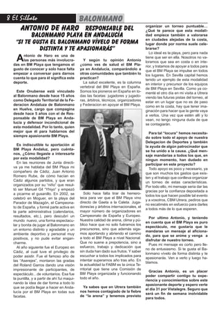 8 El Silbato balonmano
Antonio de Haro es una de
las personas más involucra-
das en BM Playa que tengamos el
gusto de conocer y solo hace falta
empezar a conversar para darnos
cuenta lo que para él significa este
deporte.
Este Onubense está vinculado
al Balonmano desde hace 15 años
como Delegado Territorial de la Fe-
deracion Andaluza de Balonmano
en Huelva, cargo que compagina
desde hace 5 años con el de Res-
ponsable de BM Playa en Anda-
lucía y defensor incondicional de
esta modalidad. Por lo tanto, quien
mejor que él para hablarnos del
siempre apasionante BM Playa.
Es indiscutible tu aportación al
BM Playa Andaluz, pero cuénta-
nos, ¿Cómo llegaste a interesarte
por esta modalidad?
En las reuniones de Junta directi-
va ya me hablaba del BM Playa mi
compañero de Cádiz, Juan Antonio
Romero Rube, de cómo hacían en
Cádiz algunos partidos, y que eran
organizados por su “niño” que resul-
tó ser Manuel Gil “Yhiyo” y empezó
a picarme el gusanillo. En 2002, se
celebró en Moguer, en la playa del
Parador de Mazagón, el Campeona-
to de España, y formé parte activa en
la parte administrativa (calendarios,
resultados, etc.), pero descubrí un
mundo nuevo, una forma espectacu-
lar y bonita de jugar al Balonmano en
un entorno distinto y agradable y un
ambiente deportivo y personal muy
positivos, y no pude evitar engan-
charme.
Al año siguiente fue el Europeo en
Cádiz, al cual tuve el privilegio de
poder asistir. Fue el famoso año de
las “Aserejes”, montaron las gradas
del Roland Garros dando una visión
impresionante de participantes, de
espectáculo…de voluntarios. Esa fue
la puntilla, y a partir de ahí fui maqui-
nando la idea de dar forma a todo lo
que se podía llegar a hacer en Anda-
lucía por el BM Playa en todas sus
facetas.
ANTONIO DE HARO responsable del
balonmano playa en andalucía
“si te gusta el balonmano vívelo de forma
distinta y te apasionarás”
Y según tu opinión Antonio
¿como ves de salud el BM Pla-
ya en Andalucía, comparándolo a
otras comunidades que también lo
practican?
La salud excelente, es la columna
vertebral del BM Playa en España.
Somos los pioneros en España en to-
das las facetas: jugadores y jugado-
ras, árbitros, técnicos, organizadores
y Federacion en apoyar el BM Playa.
organizar un torneo puntuable…
¿Qué te parece que esta modali-
dad empiece también a valorarse
en ciudades alejadas de la costa,
lugar donde por norma suele cele-
brarse?
Lo ideal es la playa, pero para nada
tiene que ser en ella. Nosotros no va-
loramos que sea en costa o en inte-
rior, y tratamos de apoyar a todos para
que el BM Playa se impulse en todos
los lugares. En Sevilla capital hemos
tenido un ejemplo de esta modalidad
en interior y precursor de los equipos
de BM Playa en Sevilla. Como ya co-
menté el otro día en mi visita a Utrera
viendo las futuras pistas del torneo, al
estar en un lugar que no es de paso
como en la costa, hay que tener ima-
ginación para hacer que la gente vaya
a verlos. Una vez que estén allí y lo
vean, no tengo ninguna duda de que
se contagiarán.
Para tal “locura” hemos necesita-
do sobre todo el apoyo de nuestra
Delegacion de Deportes y también
la ayuda de algún patrocinador que
se ha unido a la causa. ¿Qué men-
saje mandarías a todos los que, en
ningun momento, han dudado en
participar en este proyecto?
Todo apoyo es poco y necesario, ya
que son muchos los gastos que exis-
ten y el trabajo que conlleva organizar
un torneo de estas características.
Por todo ello, mi mensaje seria dar las
gracias por la confianza depositada a
todos los que hacen posible tal evento
y a vosotros, CBM Utrera, pediros que
no escatiméis en esfuerzo para darles
a todos más de lo que esperen.
Por ultimo Antonio, y teniendo
en cuenta que el BM Playa es puro
espectáculo, me gustaría que le
mandaras un mensaje al aficiona-
do, para que se anime y venga a
disfrutar de nuestro torneo.
Pues mi mensaje es corto pero lle-
no de entusiasmo. Si te gusta el Ba-
lonmano vívelo de forma distinta y te
apasionarás. Ven a verlo y luego ha-
blamos.
Gracias Antonio, es un placer
poder compartir contigo tu expe-
riencia y conocimientos sobre este
apasionante deporte y espero verte
el día 31 por Vistalegre. Seguro que
será un fin de semana inolvidable
para todos.
Solo hace falta tirar de hemero-
teca para ver que el BM Playa vino
directo de Gaeta a la Caleta. Juga-
dores/as y árbitros internacionales, el
mayor número de organizadores en
Campeonato de España y Europeo.
Nuestra calidad de arena, clima y pú-
blico hace que no solo fuéramos los
precursores, sino que además siga-
mos aportando y abriendo el camino
a todo el BM Playa a nivel Nacional.
Que no suene a prepotencia, sino a
esfuerzo, trabajo y dedicación que
sin duda han dado sus frutos. Y saber
escuchar a todos los implicados para
intentar superarnos año tras año. En
la actualidad la FABM es la única Te-
rritorial que tiene una Comisión de
BM Playa organizada y funcionando
todo el año.
Ya sabes que en Utrera también
nos hemos contagiado de la fiebre
de “la arena” y tenemos previsto
 