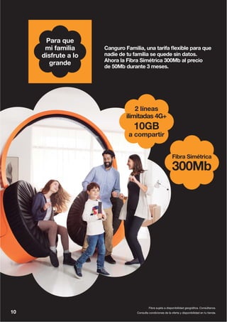 Fibra Simétrica
300Mb
2 líneas
ilimitadas 4G+
10GB
a compartir
Canguro Familia, una tarifa flexible para que
nadie de tu familia se quede sin datos.
Ahora la Fibra Simétrica 300Mb al precio
de 50Mb durante 3 meses.
Consulta condiciones de la oferta y disponibilidad en tu tienda.10
Fibra sujeta a disponibilidad geográfica. Consúltanos.
Para que
mi familia
disfrute a lo
grande
 