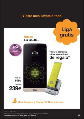 + información: páginas 56 a 59 tiendas Orange 1414 orange.es
** Al contratar Canguro con Orange TV Cine y Series. Orange TV Fútbol gratis hasta 31/08/2016.
* Limitado a 2.000 unidades.
11
¡Y este mes llévatelo todo!
Con Canguro y Orange TV Cine y Series
Nuevo
LG G5 4G+
y llévate el módulo
cámara profesional
de regalo*
gratis
Liga
239€
699€
Con tarifa
P.V.P. libre
 