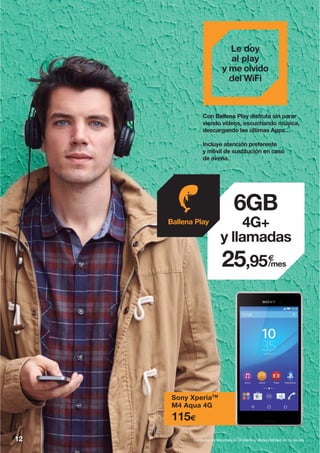 Con Ballena Play disfruta sin parar
viendo vídeos, escuchando música,
descargando las últimas Apps…
Incluye atención preferente
y móvil de sustitución en caso
de avería.
Sony XperiaTM
M4 Aqua 4G
115€
Le doy
al play
y me olvido
del WiFi
6GB
4G+
y llamadas
€
/mes25,95
Ballena Play
12 Consulta condiciones de la oferta y disponibilidad en tu tienda.
 