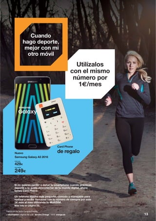 Utilízalos
con el mismo
número por
1€/mes
Cuando
hago deporte,
mejor con mi
otro móvil
Nuevo
Samsung Galaxy A5 2016
de regalo
Card Phone
Si no quieres perder o dañar tu smartphone cuando practicas
deporte o te gusta desconectar de tu mundo digital, ahora
tienes Card Phone.
Un teléfono mucho más pequeño, cómodo y manejable para
realizar y recibir llamadas con tu número de siempre por solo
1€ más al mes utilizando tu MultiSIM.
Más info en página 52.
Libre por
429€
con tarifa*
249€
+ información: páginas 56 a 59 tiendas Orange 1414 orange.es 13
*Precio con la Tarifa Canguro Familia.
 