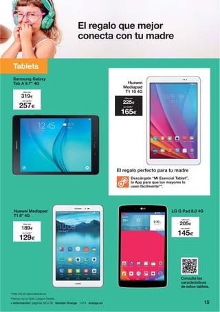 Consulta las
características
de estos tablets.
Tablets
15+ información: páginas 56 a 59 tiendas Orange 1414 orange.es
**Más info en esencialtablet.es
*Precios con la Tarifa Canguro Familia.
El regalo perfecto para tu madre
Descárgate “Mi Esencial Tablet”,
la App para que los mayores lo
usen fácilmente**.
Samsung Galaxy
Tab A 9.7” 4G
Libre por
319€
con tarifa*
257€
LG G Pad 8.0 4G
Libre por
205€
con tarifa*
145€
Huawei Mediapad
T1 8” 4G
Libre por
189€
con tarifa*
129€
Huawei
Mediapad
T1 10 4G
Libre por
225€
con tarifa*
165€
El regalo que mejor
conecta con tu madre
 