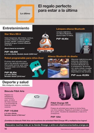Más inteligente, mejores resultados.
Deporte y salud
Entretenimiento
PVP 119,95€
y si eres cliente,
llévatelo desde 3,75€/mes*
Báscula Fitbit Aria
Robot programable para niños Zowi
El primer robot educativo para
que tu hijo aprenda a programar.
Zowi puede caminar, girar, saltar,
¡e incluso bailar como Michael
Jackson!
PVP 99,90€
y si eres cliente,
llévatelo desde 2,91€/mes*
Altavoces inalámbricos para
exteriores, diseñados a
prueba de salpicaduras.
Conexión Bluetooth con
tu smartphone. Se ilumina
con varios colores y puedes
utilizarlo como mesa o silla.
Disponible en tres tamaños.
PVP desde 49,90€
Lámpara inalámbrica
con altavoz Bluetooth y
alcance hasta 10 metros.
PVP 49,90€
Fitbit Charge HR
(disponible en negro y morado)
Pulsera de actividad para mejorar tu forma física,
con ritmo cardíaco. Registra tu actividad y la calidad
de tu sueño. Visualiza las estadísticas y rutas en tu
smartphone.
PVP 125€
¡Combina la báscula Fitbit Aria con la pulsera de actividad Fitbit Charge HR y multiplica tus logros!
*Estas ofertas son válidas con la Tarifa Canguro Familia.
Star Wars BB-8
Graba hologramas, dale órdenes, conduce,
aumenta o reduce su velocidad. Activa
el modo “patrulla” y explora la galaxia.
Resistente al agua. Conexión Bluetooth
Smart BLE.
¡Que la fuerza te acompañe!
y si eres cliente, llévatelo desde 5,83€/mes*
PVP 169,90€
Registra tus
estadísticas,
monitoriza tu
peso, el índice
de masa corporal
y el porcentaje de
músculo y grasa
corporal.
Lám
con
alca
PVuce,
3€/mes*
Descubre muchos más en tu tienda Orange o entra en objetosconectados.orange.es
16
El regalo perfecto
para estar a la última
Altavoz Bluetooth de diseño
Lámpara altavoz Bluetooth
 