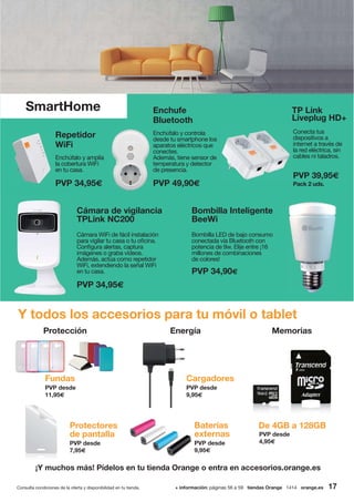 Protección Energía Memorias
Y todos los accesorios para tu móvil o tablet
SmartHome
¡Y muchos más! Pídelos en tu tienda Orange o entra en accesorios.orange.es
Bombilla Inteligente
BeeWi
Bombilla LED de bajo consumo
conectada vía Bluetooth con
potencia de 9w. Elije entre ¡16
millones de combinaciones
de colores!
PVP 34,90€
Repetidor
WiFi
Enchúfalo y amplía
la cobertura WiFi
en tu casa.
PVP 34,95€
Enchufe
Bluetooth
Enchúfalo y controla
desde tu smartphone los
aparatos eléctricos que
conectes.
Además, tiene sensor de
temperatura y detector
de presencia.
PVP 49,90€
TP Link
Liveplug HD+
Conecta tus
dispositivos a
internet a través de
la red eléctrica, sin
cables ni taladros.
PVP 39,95€
Pack 2 uds.
Cámara de vigilancia
TPLink NC200
Cámara WiFi de fácil instalación
para vigilar tu casa o tu oficina.
Configura alertas, captura
imágenes o graba vídeos.
Además, actúa como repetidor
WiFi, extendiendo la señal WiFi
en tu casa.
PVP 34,95€
PVP desde
4,95€
De 4GB a 128GBBaterías
externas
PVP desde
9,95€
PVP desde
9,95€
CargadoresFundas
PVP desde
11,95€
PVP desde
7,95€
Protectores
de pantalla
+ información: páginas 56 a 59 tiendas Orange 1414 orange.esConsulta condiciones de la oferta y disponibilidad en tu tienda. 17
 