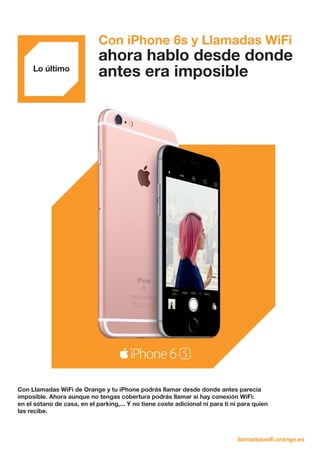 Lo último
Con iPhone 6s y Llamadas WiFi
ahora hablo desde donde
antes era imposible
Con Llamadas WiFi de Orange y tu iPhone podrás llamar desde donde antes parecía
imposible. Ahora aunque no tengas cobertura podrás llamar si hay conexión WiFi:
en el sótano de casa, en el parking,... Y no tiene coste adicional ni para ti ni para quien
las recibe.
llamadaswifi.orange.es
 