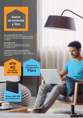 25+ información: páginas 56 a 59 tiendas Orange 1414 orange.esConsulta condiciones de la oferta y disponibilidad en tu tienda.
4G a la velocidad de la Fibra
Un producto exclusivo para navegar en casa a
la velocidad de la Fibra y disfrutar de la mayor
diversión.
¡Enchufar y listo!
Sin instalación ni esperar a que se active
el servicio, navegarás de forma inmediata
con 35GB al mes.
Y con más ventajas si ya eres cliente
29,95€/mes si eres cliente de móvil Tucán,
Delfín, Ballena y Ballena Play. Resto 34,95€/mes.
Pregúntanos.
4G
en casa
de Orange
Internet a la
velocidad de la
Fibra
Router WiFi 4G
¡sin instalación!
Ganas
de enchufar
y listo
 