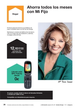 26
Si tienes ganas de ahorrar en el teléfono de
casa, lo puedes hacer con Mi Fijo de Orange.
Mantienes tu número de teléfono fijo de toda la
vida, sin ningún tipo de instalación y además,
no pagas cuota de línea.
Si quieres, puedes añadir el abono de llamadas ilimitadas
a móviles por 5,90€ al mes.
Compatible con teleasistencia para mayores.
€/mes
IVA incluido12,10
Llamadas 24h.
a fijos nacionales
Ahorra todos los meses
con Mi Fijo
Consulta condiciones de la oferta y disponibilidad en tu tienda. + información: páginas 56 a 59 tiendas Orange 1414 orange.es
Hogar
Llévate este
SPC Felicity
desde
0€
 
