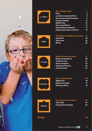 Síguenos en Facebook y Twitter 3
Tarifas 49
Tu familia va a disfrutar como nunca 19
Orange TV 20
4Gencasa 25
Mi Fijo 26
Más para ti por ser cliente 27
Estrenasmartphone 29
Te damos más 31
Vente a Canguro 32
Orange en Persona 35
Invita y Ahorra 37
Vas a pasártelo bien 39
SIM Mundo 40
Ballena de tarjeta 41
Recarga y Gana 42
No te pierdas nada 5
Fibra 6
LamejorconexióndeFibra 8
Descuentos tarifas Canguro 9
CanguroFamilia 10
Ballena Play 12
NuevoCardPhone 13
Especial Día de la Madre 14
Regalosparaestaralaúltima 16
Tu empresa se lo merece 43
Office 365 44
CanguroProIlimitado 46
 