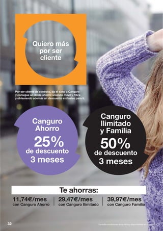 Por ser cliente de contrato, da el salto a Canguro
y consigue un doble ahorro: uniendo móvil y Fibra
y obteniendo además un descuento exclusivo para ti.
Quiero más
por ser
cliente
25%de descuento
3 meses
Canguro
Ahorro
Canguro
Ilimitado
y Familia
50%de descuento
3 meses
32 Consulta condiciones de la oferta y disponibilidad en tu tienda.
11,74€/mes
con Canguro Ahorro
29,47€/mes
con Canguro Ilimitado
39,97€/mes
con Canguro Familia
Te ahorras:
 