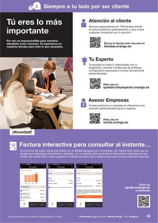 Tú eres lo más
importante
Por eso es imprescindible para nosotros
atenderte como mereces. Te esperamos en
nuestras tiendas para todo lo que necesites.
Siempre a tu lado por ser cliente
Atención al cliente
Busca tu tienda más cercana en
tiendas.orange.es
Servicio especializado en 100 tiendas donde
te solucionaremos gratuitamente y cara a cara
cualquier incidencia con tu servicio.
Tu Experto
Pide cita en
quedacontuexperto.orange.es
Te ayudará en todo lo relacionado con tu
dispositivo: resolver incidencias de software,
configuración avanzada e incluso formaciones
personalizadas.
Asesor Empresas
Pide cita en
tucita.orange.es
Si eres autónomo o empresa te ofrecemos una
solución personalizada para tu negocio.
Entra en
ayuda.orange.es
e infórmate
¡Novedad!
Factura interactiva para consultar al instante…
Consulta condiciones de la oferta y disponibilidad en tu tienda. + información: páginas 56 a 59 tiendas Orange 1470 orange.es
El consumo de cada una de tus líneas con el detalle agrupado por conceptos, de manera fácil, para que no
tengas que descargar documentos. Además, con un simple click consulta los descuentos aplicados en tus
líneas, las cuotas de tu venta a plazos o la fecha de cobro de tu factura para que nunca te pille por sorpresa.
35
 