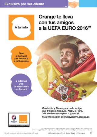 37Consulta condiciones de la oferta y disponibilidad en tu tienda. + información: páginas 56 a 59 tiendas Orange 1470 orange.es
* Los 100 primeros clientes en traer a 3 o más amigos a Canguro, ADSL o Fibra de Orange entre
el 1 de marzo y el 30 de abril, se llevarán una entrada doble a la Eurocopa (incluyen entradas, vuelos y traslados).
Orange te lleva
con tus amigos
a la UEFA EURO 2016TM
Más información en invitayahorra.orange.es
Con Invita y Ahorra, por cada amigo
que traigas a Canguro, ADSL o Fibra,
30€ de descuento para ti y para él.
Trae
a 3 amigos
y te llevamos
a la Eurocopa
Y además
30€
de descuento
en factura
Exclusivo por ser cliente
 