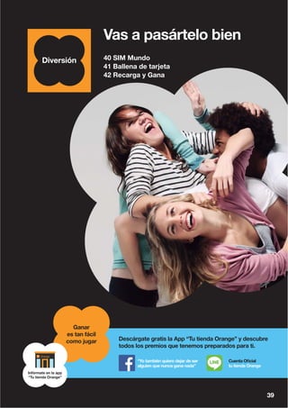 40 SIM Mundo
41 Ballena de tarjeta
42 Recarga y Gana
39
Vas a pasártelo bien
39
Descárgate gratis la App “Tu tienda Orange” y descubre
todos los premios que tenemos preparados para ti.
“Yo también quiero dejar de ser
alguien que nunca gana nada”
Cuenta Oficial
tu tienda Orange
Ganar
es tan fácil
como jugar
Infórmate en la app
“Tu tienda Orange”
 