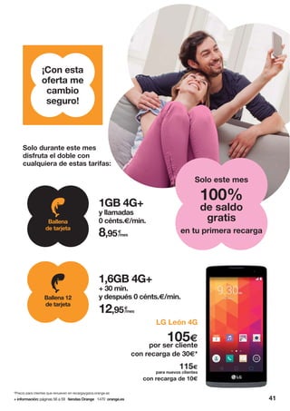 115€
para nuevos clientes
105€
por ser cliente
con recarga de 10€
con recarga de 30€*
LG León 4G
41
¡Con esta
oferta me
cambio
seguro!
Solo durante este mes
disfruta el doble con
cualquiera de estas tarifas:
+ información: páginas 56 a 59 tiendas Orange 1470 orange.es
*Precio para clientes que renueven en recargaygana.orange.es
1GB 4G+
y llamadas
0 cénts.€/min.
€
/mes8,95
Ballena
de tarjeta
1,6GB 4G+
+ 30 min.
y después 0 cénts.€/min.
€
/mes12,95
Ballena 12
de tarjeta
en tu primera recarga
100%
de saldo
gratis
Solo este mes
 