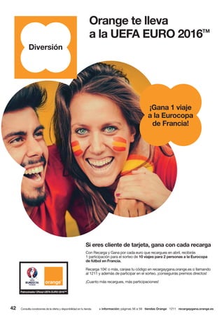 42 Consulta condiciones de la oferta y disponibilidad en tu tienda. + información: páginas 56 a 59 tiendas Orange 1211 recargaygana.orange.es
Orange te lleva
a la UEFA EURO 2016TM
¡Gana 1 viaje
a la Eurocopa
de Francia!
Diversión
Con Recarga y Gana por cada euro que recargues en abril, recibirás
1 participación para el sorteo de 10 viajes para 2 personas a la Eurocopa
de fútbol en Francia.
Recarga 10€ o más, canjea tu código en recargaygana.orange.es o llamando
al 1211 y además de participar en el sorteo, ¡conseguirás premios directos!
¡Cuanto más recargues, más participaciones!
Si eres cliente de tarjeta, gana con cada recarga
 