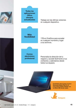 4545+ información: páginas 56 a 59 tiendas Orange 1414 orange.es 45
Contrátalo ahora junto al nuevo
Samsung Galaxy Tab Pro S,
con el que podrás trabajar con
tu Office 365 donde vayas.
Canguro
1TB en OneDrive para acceder
en cualquier momento y lugar
a tus archivos.
Más
flexibilidad
Trabaja con las últimas versiones
en cualquier dispositivo.
Todas las
aplicaciones
Office
siempre
actualizadas
Correo
electrónico
profesional
Personaliza la dirección de tu
negocio y accede fácilmente a tus
contactos y calendarios desde
todos tus equipos.
Cont
Sam
con
tu Of
 