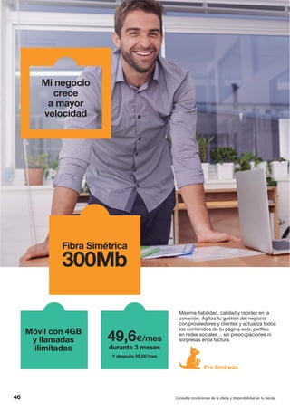 Mi negocio
crece
a mayor
velocidad
46
Máxima fiabilidad, calidad y rapidez en la
conexión. Agiliza tu gestión del negocio
con proveedores y clientes y actualiza todos
los contenidos de tu página web, perfiles
en redes sociales… sin preocupaciones ni
sorpresas en la factura.
Fibra Simétrica
300Mb
Móvil con 4GB
y llamadas
ilimitadas
49,6€/mes
durante 3 meses
Y después 59,5€/mes
Pro Ilimitado
Consulta condiciones de la oferta y disponibilidad en tu tienda.
 