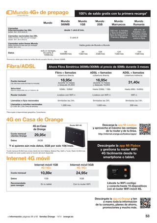 + información: páginas 56 a 59 tiendas Orange 1414 orange.es 53
Descárgate la app mi Orange y ten
a mano toda la información
de tu consumo, planes de ahorro,
promociones y mucho más.
Internet 4G móvil
Llévate tu WiFi contigo
y conecta hasta 10 dispositivos
con el router WiFi móvil 4G.
Internet móvil 1GB
4G /4G+
Internet móvil 5GB
4G /4G+
Cuota mensual 10,89€ 24,95€
Datos 1GB 5GB
Recomendada
para navegar
En tu tablet Con tu router WiFi
Mundo
Mundo
500MB
Mundo
1GB
Mundo
2GB
Mundo
Marruecos
Mundo
Rumanía
Llamadas
internacionales las 24h.
(establ. llam. 29,9 cénts.€)
desde 1 cént.€/min. 200 min. a móviles
y fijos en España y
fijos de Marruecos,
Francia y Bélgica.
400 min. en
España y con
Rumania e Italia,
tanto a móviles
como a fijos.
Llamadas nacionales las 24h.
(válido durante 7 días solo por recargar)
(establ. llam. 29,9 cénts.€)
0 cént.€
Llamadas entre líneas Mundo
(válido durante 30 días solo por recargar)
(establ. llam. incl.)
Habla gratis de Mundo a Mundo
Datos
solo si navegas,
50 cénts.€
10MB/día
6€
500MB/mes
9€
1GB/mes
15€
2GB/mes
12€
1GB/mes
15€
1GB/mes
4G+ de prepago 100% de saldo gratis con tu primera recarga*
*Cuota mensual 29,95€/mes si eres cliente de móvil Ballena, Ballena Play, Delfín y Tucán. Resto 34,95€/mes.
El modelo de router puede variar en función del stock disponible.
*Fibra sujeta a disponibilidad geográfica. Consúltanos.
*Promoción válida para todas las tarifas Mundo excepto Mundo y Mundo 500MB.
4G en Casa de Orange
4G en Casa
de Orange
Cuota mensual
clientes Orange 29,95€
Datos 35GB
Y si quieres aún más datos, 5GB por solo 10€/mes.
Router WiFi 4G Descarga la app Mi Livebox
y aprovecha al máximo las ventajas
de tu router y de tu línea.
http://internet.orange.es/livebox/apps/
Fibra + llamadas
cobertura directa
ADSL + llamadas
cobertura directa
ADSL + llamadas
cobertura indirecta
Cuota mensual
(18,15€/mes cuota de línea no incluida)
18,95€
durante 12 meses
y después 25,95€
16,95€
durante 12 meses
y después 19,95€
31,40€
Velocidad
Máxima disponible con un máximo de: 50Mb / 50Mb* Hasta 20Mb / 1Mb Hasta 6Mb / 640Kb
Router incluido Livebox con WiFi n Livebox con WiFi n WiFi n
Llamadas a fijos nacionales Ilimitadas las 24h. Ilimitadas las 24h. Ilimitadas las 24h.
Llamadas a móviles nacionales
(L-V 20h.-8h. y 24h. fines de semana)
1.000 min. 1.000 min. 200 min.
Fibra/ADSL Ahora Fibra Simétrica 300Mb/300Mb al precio de 50Mb durante 3 meses
Descárgate la app Mi Flybox
y gestiona tu router WiFi
4G fácilmente desde tu
smartphone o tablet.
 