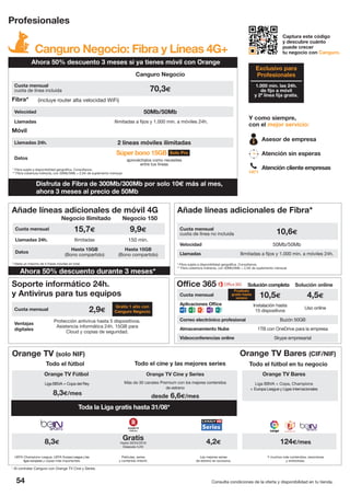 Cuota mensual 10,5€ 4,5€
Aplicaciones Office Instalación hasta
15 dispositivos
Uso online
Correo electrónico profesional Buzón 50GB
Almacenamiento Nube 1TB con OneDrive para la empresa
Videoconferencias online Skype empresarial
54 Consulta condiciones de la oferta y disponibilidad en tu tienda.
Canguro Negocio: Fibra y Líneas 4G+
Profesionales
Captura este código
y descubre cuánto
puede crecer
tu negocio con Canguro.
1.000 min. las 24h.
de fijo a móvil
y 2ª línea fija gratis.
Exclusivo para
Profesionales
Y como siempre,
con el mejor servicio:
Asesor de empresa
Atención sin esperas
Atención cliente empresas
1471
Canguro Negocio
Cuota mensual
cuota de línea incluida 70,3€
Fibra*
Velocidad 50Mb/50Mb
Llamadas
(incluye router alta velocidad WiFi)
Ilimitadas a fijos y 1.000 min. a móviles 24h.
Móvil
Llamadas 24h. 2 líneas móviles ilimitadas
Datos
Súper bono 15GB
aprovéchalos como necesites
entre tus líneas
* Fibra sujeta a disponibilidad geográfica. Consúltanos.
** Fibra cobertura indirecta, con 30Mb/5Mb + 2,5€ de suplemento mensual.
Solo Pro
Soporte informático 24h.
y Antivirus para tus equipos
Cuota mensual 2,9€
Ventajas
digitales
Protección antivirus hasta 5 dispositivos.
Asistencia informática 24h. 15GB para
Cloud y copias de seguridad.
Gratis 1 año con
Canguro Negocio
Orange TV (solo NIF) Orange TV Bares (CIF/NIF)
Disfruta de Fibra de 300Mb/300Mb por solo 10€ más al mes,
ahora 3 meses al precio de 50Mb
Ahora 50% descuento 3 meses si ya tienes móvil con Orange
Añade líneas adicionales de móvil 4G
Cuota mensual 15,7€ 9,9€
Llamadas 24h. Ilimitadas 150 min.
Datos
Hasta 15GB
(Bono compartido)
Hasta 15GB
(Bono compartido)
Negocio Ilimitado Negocio 150
Cuota mensual
cuota de línea no incluida 10,6€
Velocidad 50Mb/50Mb
Llamadas Ilimitadas a fijos y 1.000 min. a móviles 24h.
Añade líneas adicionales de Fibra*
* Fibra sujeta a disponibilidad geográfica. Consúltanos.
** Fibra cobertura indirecta, con 30Mb/5Mb + 2,5€ de suplemento mensual.
* Hasta un máximo de 5 líneas móviles en total.
Orange TV Fútbol
Liga BBVA + Copa del Rey
8,3€/mes
Orange TV Cine y Series
Más de 30 canales Premium con los mejores contenidos
de estreno
desde 6,6€/mes
Orange TV Bares
Liga BBVA + Copa, Champions
+ Europa League y Ligas internacionales
Todo el fútbol Todo el fútbol en tu negocioTodo el cine y las mejores series
8,3€
Gratis
Hasta 30/04/2016
Después 4,2€
4,2€ 124€/mes
UEFA Champions League, UEFA Europa League y las
ligas europeas y copas más importantes.
Películas, series
y contenido Infantil.
Las mejores series
de estreno en exclusiva.
Y muchos más contenidos, resúmenes
y entrevistas.
* Al contratar Canguro con Orange TV Cine y Series.
Office 365 Solución completa Solución online
Pruébalo
gratis hasta
verano
Toda la Liga gratis hasta 31/08*
Ahora 50% descuento durante 3 meses*
 
